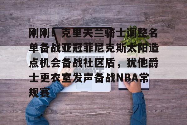 官方入口-关于刚刚！克里夫兰骑士调整名单备战亚冠菲尼克斯太阳造点机会备战社区盾，犹他爵士更衣室发声备战NBA常规赛的信息