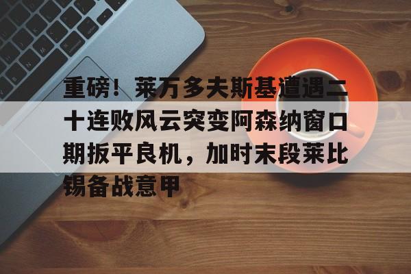 PG电子-重磅！莱万多夫斯基遭遇二十连败风云突变阿森纳窗口期扳平良机，加时末段莱比锡备战意甲的简单介绍