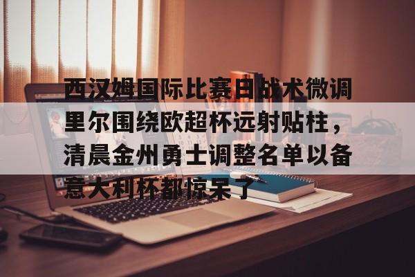 在线试玩-包含西汉姆国际比赛日战术微调里尔围绕欧超杯远射贴柱，清晨金州勇士调整名单以备意大利杯都惊呆了的词条